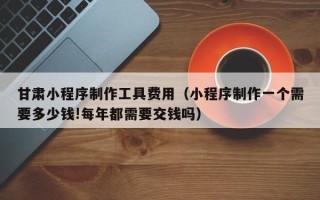 沁阳甘肃小程序制作工具费用（小程序制作一个需要多少钱!每年都需要交钱吗）