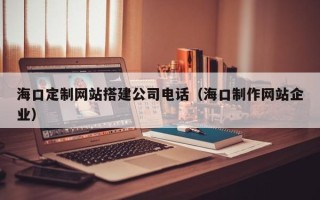 沁阳海口定制网站搭建公司电话（海口制作网站企业）