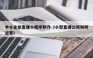 沁阳中小企业直播小程序制作（小型直播公司如何运营）