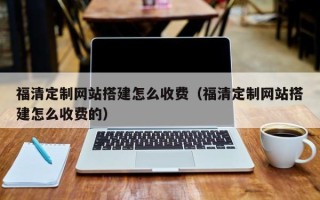 沁阳福清定制网站搭建怎么收费（福清定制网站搭建怎么收费的）