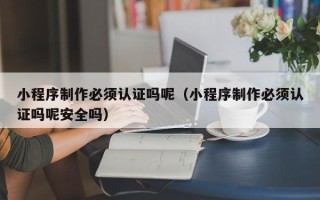 沁阳小程序制作必须认证吗呢（小程序制作必须认证吗呢安全吗）