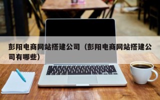 沁阳彭阳电商网站搭建公司（彭阳电商网站搭建公司有哪些）