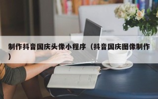 沁阳制作抖音国庆头像小程序（抖音国庆图像制作）