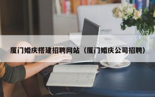 沁阳厦门婚庆搭建招聘网站（厦门婚庆公司招聘）