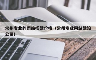 沁阳常州专业的网站搭建价格（常州专业网站建设公司）