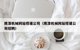 沁阳鹰潭机械网站搭建公司（鹰潭机械网站搭建公司招聘）