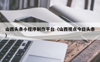 沁阳山西头条小程序制作平台（山西视点今日头条）